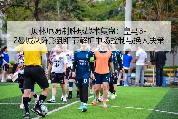 贝林厄姆制胜球战术复盘：皇马3-2曼城从阵形到细节解析中场控制与换人决策
